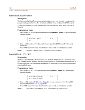 Page 462-20Call Back
Chapter 2 - Features and Operation
Automatic Call Back Timer
Description
The Automatic Call Back Timer invokes a call back anytime a user listens to a busy tone for a 
programmable period of time. The Automatic Call Back Timer can be set to 00-99 seconds.
A value of 00 disables the timer. An Automatic Call Back does not occur when the timer is 
disabled.
Programming Steps
1. Press the AUTO CALL BACK TIMER flexible button (FLASH 01, Button #17). The following 
message displays:
2. Enter a...