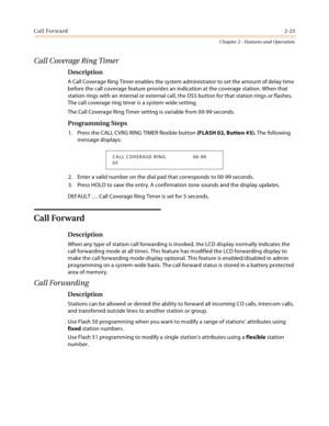 Page 49Call Forward2-23
Chapter 2 - Features and Operation
Call Coverage Ring Timer
Description
A Call Coverage Ring Timer enables the system administrator to set the amount of delay time 
before the call coverage feature provides an indication at the coverage station. When that 
station rings with an internal or external call, the DSS button for that station rings or flashes. 
The call coverage ring timer is a system-wide setting.
The Call Coverage Ring Timer setting is variable from 00-99 seconds.
Programming...