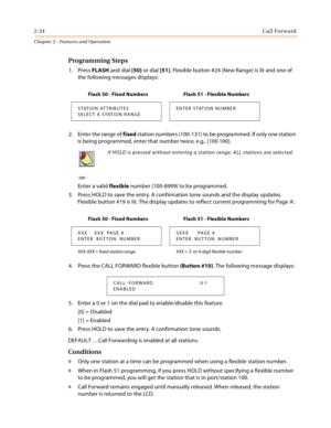 Page 502-24Call Forward
Chapter 2 - Features and Operation
Programming Steps
1. Press FLASH and dial [50] or dial [51]. Flexible button #24 (New Range) is lit and one of 
the following messages displays:
2. Enter the range of fixed station numbers (100-131) to be programmed. If only one station 
is being programmed, enter that number twice, e.g., [100 100].
-or-
Enter a valid flexible number (100-8999) to be programmed.
3. Press HOLD to save the entry. A confirmation tone sounds and the display updates....