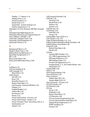 Page 506iiIndex
Display - T-1 Alarms 3-16
Display Timer 3-19
Preset Forward 3-21
Recall Timer 3-21
Speed Dial - System Storing 3-22
Station Assignment 3-14
Attendant CO Line External (Off-Net) Forward
3-5
Attendant Day/Night/Special 3-8
Attendant Directory List Programming 3-8
Auto Callback - DSS/BLF 2-20
Automatic Call Back Timer 2-20
Automatic Call Distribution 4-3
Automatic Privacy 2-16
B
Background Music 2-16
Barge-In Warn Tone 2-126
Battery Back-Up (Memory) 2-17
Baud Rate Assignments 2-17
BLF 2-105
Busy...