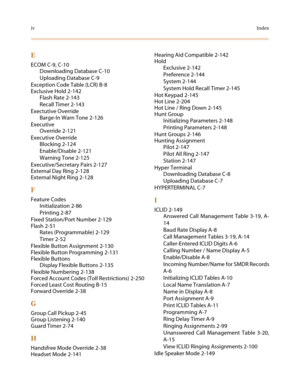 Page 508ivIndex
E
ECOM C-9, C-10
Downloading Database C-10
Uploading Database C-9
Exception Code Table (LCR) B-8
Exclusive Hold 2-142
Flash Rate 2-143
Recall Timer 2-143
Exectutive Override
Barge-In Warn Tone 2-126
Executive
Override 2-121
Executive Override
Blocking 2-124
Enable/Disable 2-121
Warning Tone 2-125
Executive/Secretary Pairs 2-127
External Day Ring 2-128
External Night Ring 2-128
F
Feature Codes
Initialization 2-86
Printing 2-87
Fixed Station/Port Number 2-129
Flash 2-51
Rates (Programmable) 2-129...