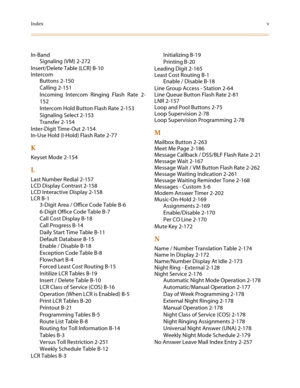 Page 509Indexv
In-Band
Signaling (VM) 2-272
Insert/Delete Table (LCR) B-10
Intercom
Buttons 2-150
Calling 2-151
Incoming Intercom Ringing Flash Rate 2-
152
Intercom Hold Button Flash Rate 2-153
Signaling Select 2-153
Transfer 2-154
Inter-Digit Time-Out 2-154
In-Use Hold (I-Hold) Flash Rate 2-77
K
Keyset Mode 2-154
L
Last Number Redial 2-157
LCD Display Contrast 2-158
LCD Interactive Display 2-158
LCR B-1
3-Digit Area / Office Code Table B-6
6-Digit Office Code Table B-7
Call Cost Display B-18
Call Progress B-14...