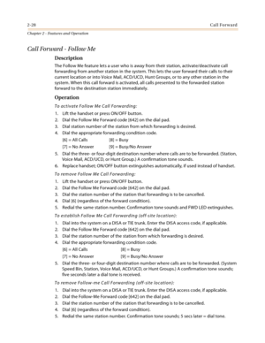 Page 542-28Call Forward
Chapter 2 - Features and Operation
Call Forward - Follow Me
Description
The Follow Me feature lets a user who is away from their station, activate/deactivate call 
forwarding from another station in the system. This lets the user forward their calls to their 
current location or into Voice Mail, ACD/UCD, Hunt Groups, or to any other station in the 
system. When this call forward is activated, all calls presented to the forwarded station 
forward to the destination station immediately....