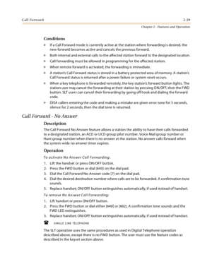 Page 55Call Forward2-29
Chapter 2 - Features and Operation
Conditions
» If a Call Forward mode is currently active at the station where forwarding is desired, the 
new forward becomes active and cancels the previous forward.
» Both internal and external calls to the affected station forward to the designated location.
» Call forwarding must be allowed in programming for the affected station.
» When remote forward is activated, the forwarding is immediate.
» A station’s Call Forward status is stored in a battery...