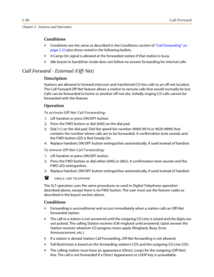 Page 562-30Call Forward
Chapter 2 - Features and Operation
Conditions
» Conditions are the same as described in the Conditions section of “Call Forwarding” on 
page 2-23 plus those noted in the following bullets.
» A Camp-On signal is allowed at the forwarded station if that station is busy.
» Idle keyset in handsfree mode does not follow no answer forwarding for internal calls.
Call Forward - External (Off-Net)
Description
Stations are allowed to forward intercom and transferred CO line calls to an off-net...