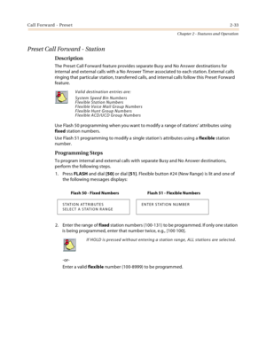 Page 59Call Forward - Preset2-33
Chapter 2 - Features and Operation
Preset Call Forward - Station
Description
The Preset Call Forward feature provides separate Busy and No Answer destinations for 
internal and external calls with a No Answer Timer associated to each station. External calls 
ringing that particular station, transferred calls, and internal calls follow this Preset Forward 
feature.
Use Flash 50 programming when you want to modify a range of stations’ attributes using 
fixed station numbers.
Use...