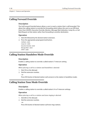 Page 642-38Calling Forward Override
Chapter 2 - Features and Operation
Calling Forward Override
Description
The Call Forward Override feature allows a user to reach a station that is call forwarded. This 
allows the calling station to override the forwarding which allows the user to use Off Hook 
Voice Over (OHVO), Executive Override, Monitor, Message Wait Indication, Camp On, or Call 
Back Request at that station rather than forwarding to another destination.
Operation
1. Dial [5#] followed by the desired...