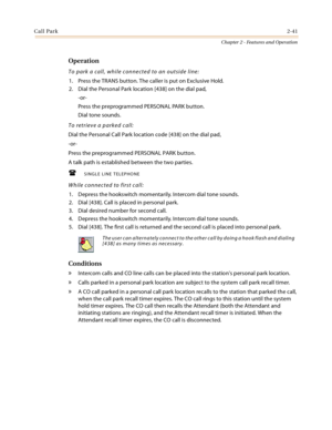Page 67Call Park2-41
Chapter 2 - Features and Operation
Operation
To park a call, while connected to an outside line:
1. Press the TRANS button. The caller is put on Exclusive Hold.
2. Dial the Personal Park location [438] on the dial pad,
-or-
Press the preprogrammed PERSONAL PARK button.
Dial tone sounds.
To retrieve a parked call:
Dial the Personal Call Park location code [438] on the dial pad,
-or-
Press the preprogrammed PERSONAL PARK button.
A talk path is established between the two parties.
SINGLE...