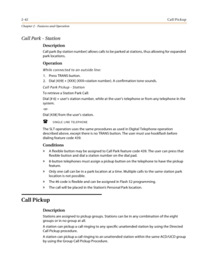 Page 682-42Call Pickup
Chapter 2 - Features and Operation
Call Park - Station
Description
Call park (by station number) allows calls to be parked at stations, thus allowing for expanded 
park locations.
Operation
While connected to an outside line:
1. Press TRANS button.
2. Dial [439] + [XXX] (XXX=station number). A confirmation tone sounds.
Call Park Pickup - Station
To retrieve a Station Park Call:
Dial [# 6] + user’s station number, while at the user’s telephone or from any telephone in the 
system.
-or-...