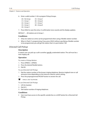 Page 702-44Call Pickup
Chapter 2 - Features and Operation
6. Enter a valid number (1-8) to program Pickup Groups.
7. Press HOLD to save the entry. A confirmation tone sounds and the display updates.
DEFAULT … All stations are in Group 1.
Conditions
» Only one station at a time can be programmed when using a flexible station number.
» When in Flash 51 programming, if you press HOLD without specifying a flexible number 
to be programmed, you will get the station that is in port/station 100.
Directed Call Pickup...