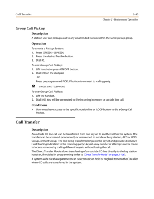 Page 71Call Transfer2-45
Chapter 2 - Features and Operation
Group Call Pickup
Description
A station user can pickup a call to any unattended station within the same pickup group.
Operation
To create a Pickup Button:
1. Press [SPEED] + [SPEED].
2. Press the desired flexible button.
3. Dial #0.
To use Group Call Pickup:
1. Lift handset or press ON/OFF button.
2. Dial [#0] on the dial pad,
-or-
Press preprogrammed PICKUP button to connect to calling party.
SINGLE LINE TELEPHONE
To use Group Call Pickup:
1. Lift...