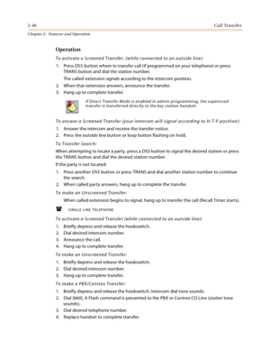 Page 722-46Call Transfer
Chapter 2 - Features and Operation
Operation
To activate a Screened Transfer, (while connected to an outside line):
1. Press DSS button where to transfer call (if programmed on your telephone) or press 
TRANS button and dial the station number.
The called extension signals according to the intercom position.
2. When that extension answers, announce the transfer.
3. Hang up to complete transfer.
To answer a Screened Transfer (your intercom will signal according to H-T-P position):
1....