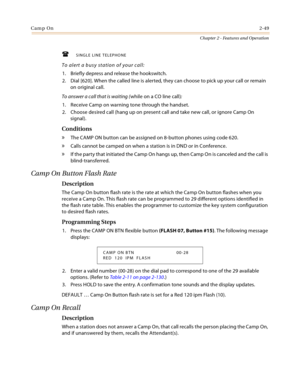 Page 75Camp On2-49
Chapter 2 - Features and Operation
SINGLE LINE TELEPHONE
To alert a busy station of your call:
1. Briefly depress and release the hookswitch.
2. Dial [620]. When the called line is alerted, they can choose to pick up your call or remain 
on original call.
To answer a call that is waiting (while on a CO line call):
1. Receive Camp on warning tone through the handset.
2. Choose desired call (hang up on present call and take new call, or ignore Camp On 
signal).
Conditions
» The CAMP ON button...