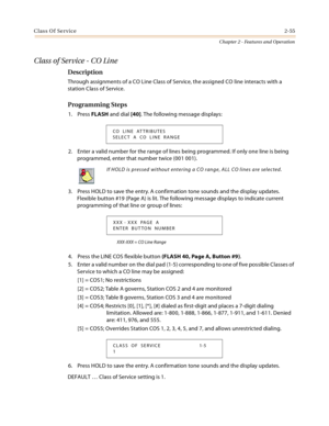 Page 81Class Of Service2-55
Chapter 2 - Features and Operation
Class of Service - CO Line
Description
Through assignments of a CO Line Class of Service, the assigned CO line interacts with a 
station Class of Service.
Programming Steps
1. Press FLASH and dial [40]. The following message displays:
2. Enter a valid number for the range of lines being programmed. If only one line is being 
programmed, enter that number twice (001 001).
3. Press HOLD to save the entry. A confirmation tone sounds and the display...