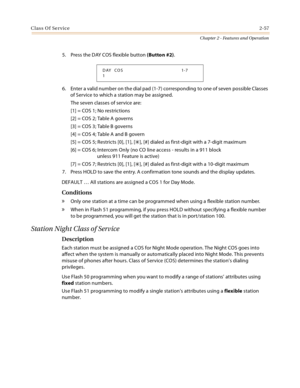 Page 83Class Of Service2-57
Chapter 2 - Features and Operation
5. Press the DAY COS flexible button (Button #2).
6. Enter a valid number on the dial pad (1-7) corresponding to one of seven possible Classes 
of Service to which a station may be assigned.
The seven classes of service are:
[1] = COS 1; No restrictions
[2] = COS 2; Table A governs
[3] = COS 3; Table B governs
[4] = COS 4; Table A and B govern
[5] = COS 5; Restricts [0], [1], [
], [#] dialed as first-digit with a 7-digit maximum
[6] = COS 6;...