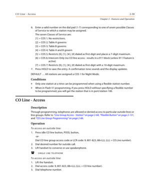 Page 85CO Line - Access2-59
Chapter 2 - Features and Operation
6. Enter a valid number on the dial pad (1-7) corresponding to one of seven possible Classes 
of Service to which a station may be assigned.
The seven Classes of Service are:
[1] = COS 1; No restrictions.
[2] = COS 2; Table A governs
[3] = COS 3; Table B governs
[4] = COS 4; Table A and B govern
[5] = COS 5; Restricts [0], [1], [
], [#] dialed as first-digit and places a 7-digit maximum.
[6] = COS 6; Intercom Only (no CO line access - results in a...