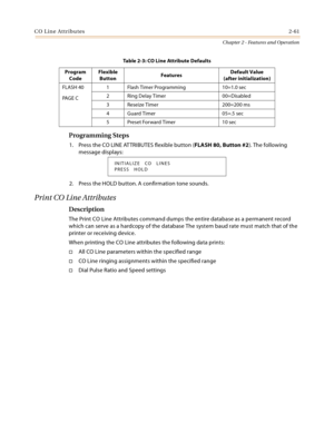 Page 87CO Line Attributes2-61
Chapter 2 - Features and Operation
Programming Steps
1. Press the CO LINE ATTRIBUTES flexible button (FLASH 80, Button #2). The following 
message displays:
2. Press the HOLD button. A confirmation tone sounds.
Print CO Line Attributes
Description
The Print CO Line Attributes command dumps the entire database as a permanent record 
which can serve as a hardcopy of the database The system baud rate must match that of the 
printer or receiving device.
When printing the CO Line...