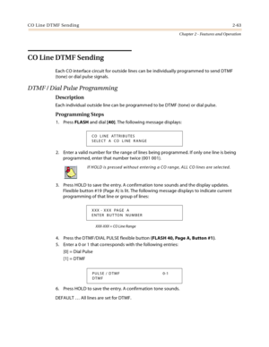 Page 89CO Line DTMF Sending2-63
Chapter 2 - Features and Operation
CO Line DTMF Sending
Each CO interface circuit for outside lines can be individually programmed to send DTMF 
(tone) or dial pulse signals.
DTMF / Dial Pulse Programming
Description
Each individual outside line can be programmed to be DTMF (tone) or dial pulse.
Programming Steps
1. Press FLASH and dial [40]. The following message displays:
2. Enter a valid number for the range of lines being programmed. If only one line is being 
programmed,...