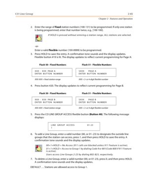 Page 91CO Line Group2-65
Chapter 2 - Features and Operation
2. Enter the range of fixed station numbers (100-131) to be programmed. If only one station 
is being programmed, enter that number twice, e.g., [100 100].
-or-
Enter a valid flexible number (100-8999) to be programmed.
3. Press HOLD to save the entry. A confirmation tone sounds and the display updates. 
Flexible button #19 is lit. The display updates to reflect current programming for Page A:
4. Press button #20. The display updates to reflect current...