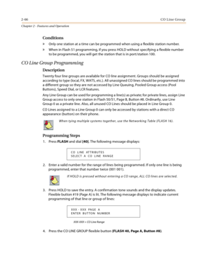 Page 922-66CO Line Group
Chapter 2 - Features and Operation
Conditions
» Only one station at a time can be programmed when using a flexible station number.
» When in Flash 51 programming, if you press HOLD without specifying a flexible number 
to be programmed, you will get the station that is in port/station 100.
CO Line Group Programming
Description
Twenty four line groups are available for CO line assignment. Groups should be assigned 
according to type (local, FX, WATS, etc.). All unassigned CO lines should...