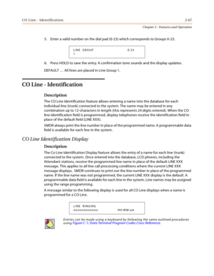 Page 93CO Line - Identification2-67
Chapter 2 - Features and Operation
5. Enter a valid number on the dial pad (0-23) which corresponds to Groups 0-23.
6. Press HOLD to save the entry. A confirmation tone sounds and the display updates.
DEFAULT … All lines are placed in Line Group 1.
CO Line - Identification
Description
The CO Line Identification feature allows entering a name into the database for each 
individual line (trunk) connected to the system. The name may be entered in any 
combination up to...