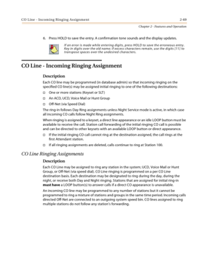 Page 95CO Line - Incoming Ringing Assignment 2-69
Chapter 2 - Features and Operation
6. Press HOLD to save the entry. A confirmation tone sounds and the display updates.
CO Line - Incoming Ringing Assignment
Description
Each CO line may be programmed (in database admin) so that incoming ringing on the 
specified CO line(s) may be assigned initial ringing to one of the following destinations:
One or more stations (Keyset or SLT )
An ACD, UCD, Voice Mail or Hunt Group
Off-Net (via Speed Dial)
The ring-in...