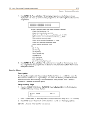 Page 99CO Line - Incoming Ringing Assignment 2-73
Chapter 2 - Features and Operation
4. Press FLASH 40, Page A, Button #13 to display ring assignments. Assignments are 
displayed in sets of six, up to the number programmed. The following format displays the 
assignments.
XDDDD = Destination type ID letter fllowed by number to be dialed:
     [F]] plus Fixed Number, e.g., F102
     [H] plus Hunt Group Number, e.g., H6700
     [M] plus Modem Extension Number, e.g., M6099 (default = M499N)
     [R] plus Recorded...