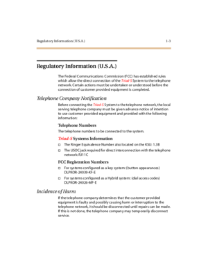 Page 14Regulatory Inf orm ation (U.S.A .) 1-3
Regulatory Information (U.S.A.)
The Fe de ra l C ommuni cations C ommis si on (F CC) has es ta bl ish ed rul es
which allow the direct connection of theTriad-SSystem to the telephone
network. C ertain actions mus t be undertaken or understood before the
connection of cu stomer provided equip ment is completed.
Telephone Company Notification
Before connecting theTr iad-SSystem to the telephone network, the local
se rving te le phone comp any m ust be give n adv ance...