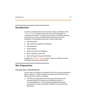 Page 20Introduction2-3
Introduction
As with any sophisticated communications device, installation of the
STARPLUS Tr iad-SSystemrequiresthecareandforethoughtofa
competent technician. To assure easy servicing and reliable operation,
se veral fa ctors must be cons ide re d w hen pla nnin g the syste m
installation. The installation proceeds in these major steps:
†Si te Pre par at ion
†KSU and Power S upply ( PS ) Installa tion
†PCB Installation
†Sys te m Wi r ing
†Keys et an d Ter mi nal I nst al lat i on
†Basic...