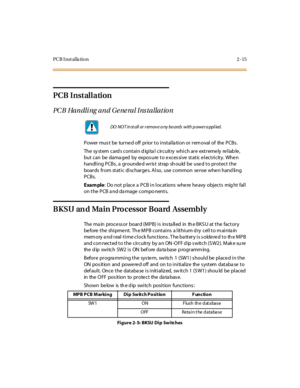 Page 32PCB I nst alla tion 2 -15
PCB Installation
PC B Ha n dli ng a n d G e ne ra l I ns t a lla t io n
PowermustbeturnedoffpriortoinstallationorremovalofthePCBs.
The sy st em card s cont ai n d igi ta l cir cuit ry whi ch ar e ext r eme ly re l iab le ,
but can be dama ged by expos ure t o e xces si ve st at ic e l ect ri cit y. Whe n
handling PCBs, a grounded wrist strap should be used to protect the
boards from static discharge s. Also, use common se nse whe n hand ling
PCBs.
Example: Do not p lace a PCB in...