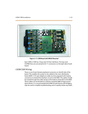 Page 40CKIB/CSIB In sta llation 2 -23
Figure 2-11: CSIB Board with MSGU Mounted
Each CKIB or CS IB has 3 loop start CO line interfaces . T he loop start
CO/PBX lines are con nected to RJ- 11 conne cto rs on the rig ht sid e of ea ch
boar d.
CKIB/CSIB Wiring
The re is o ne 50-pin f ema le amp henol conne ctor on the le ft side of the
bo ar d. Thi s enab le s t he sy st em to be c abl ed to the ma in dis tr i bu t io n
fr ame (MDF) . A 2 5 -pai r t el epho ne ca ble mu st be pr ep are d w it h ma ti ng
connectors...