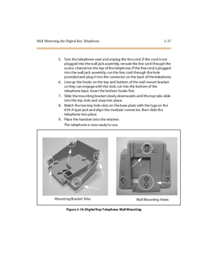 Page 44Wa ll Moun ti ng the D i gi t al Key Tel epho ne 2 - 27
5. Turn th e tele phone over a nd unp lug the lin e cord. If the cord is not
p lugg ed into the w all jack as sem bly, reroute the line cord throug h the
access channel on the top of the telephone. If the line cord is plugged
into the wall jack assembly, run the line cord through the ho le
p rovide d and plug it into the conne ctor on the back of the te le phone.
6. Line up the hooks on the top and bottom of the wall mount bracket
s o they can e nga...