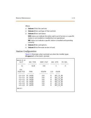 Page 66Remo t e Mai n tena nce 4 - 13
Where:
†Colu mn 1lists the card slot.
†Colu mn 2l is ts car d t ype of t hat car d sl ot .
†Colu mn 3l is ts c ar d s ta tu s :
OOSstatus ca n indica te the entire card is out of service, or a specif ic
st at ion is not i nst al le d or i nst al le d bu t n ot oper at iona l.
INSstatus can indicate a specific station is installed and operating
correctly.
†Colu mn 4lists card options.
†Colu mn 5lists firmware version of card.
Station Configuration
Figure 4- 3illustrate s...