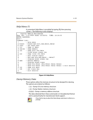 Page 72Remote System Monitor 4-19
He lp M en u ( ? )
A convenient Help Menu is provided by typing [?],then pressing
. The fol low ing sc r ee n di spl ays :
Fi gure 4-5 : He lp M enu
Dump Memory Data
Threeoptionsallowthememorystructuretobedumpedforviewing.
Theoptionsareenteredasfollows:
c[c]–Dump CO Li ne memor y structur e
s[s]–Dump Station memory structure
d[a][a]–Dump a memory address structure
The da ta obtained from thes e comm ands is in he xade cima l form at
and is use d p ri mar il y for manuf act ure...