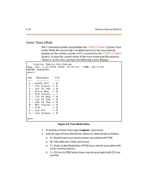 Page 734-20 R emo te Syst em Mo nit or
Event Tr ac e Mo de
The T command ena ble s and d isa bles theSTA RPLUSTr iad-SSystem Trace
mode . W hil e the t ra ce m ode is en abl ed eve nt s f or the t ra ce d esi r ed
displays on the monitor, printer or PC connected to theSTARPLUSTriad-S
System.Toviewthecurrentstatusofthetracemodetype[t]andpress
 at the mon> prompt, the following screen displays:
Figure 4-6: TraceModeStatus
1. To enable an Event Trace, typet(space bar).
2. Indicate type of trace desired [d], where...