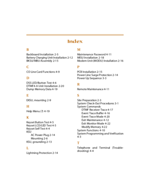 Page 76B
Backboard Installation 2 -5
Battery Charging Unit Installation 2-1 2
BKSU/ MBU Assembly 2-15
C
CO Line Card Functions 4-9
D
DSS LED/Button Test 4-6
D T MF 4- A U ni t I ns t a ll a t i on 2-2 0
Dump Memory Data 4-19
E
EKSU, mounting 2 -9
H
Help Menu (?) 4 -19
K
Keyset Button Test 4-5
Keyset LCD/LED Test 4-5
Key s et Sel f Tes t 4- 4
KSU
AC Po wer Plu g 2- 14
Mo u nt i n g 2- 6
KSU , g rou nd i n g 2- 13
L
Lightning Protection 2-14
M
Ma i n t e na n ce Pa s sw o r d 4- 11
MISU Installation 2 -18
Modem...