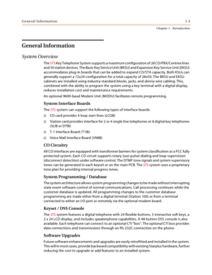 Page 13General Information1-3
Chapter 1 - Introduction
General Information
System Overview
The STS Key Telephone System supports a maximum configuration of 28 CO/PBX/Centrex lines  
and 50 station devices. The Basic Key Service Unit (BKSU) and Expansion Key Service Unit (EKSU) 
accommodates plug-in boards that can be added to expand CO/STA capacity. Both KSUs can 
generally support a 12x24 configuration for a total capacity of 28x50. The BKSU and EKSU 
cabinets are installed using industry-standard blocks,...