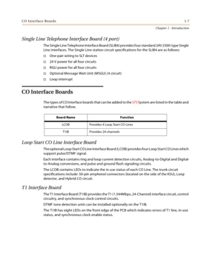 Page 17CO Interface Boards1-7
Chapter 1 - Introduction
Single Line Telephone Interface Board (4 port)
The Single Line Telephone Interface Board (SLIB4) provides four standard 24V 2500-type Single 
Line interfaces. The Single Line station circuit specifications for the SLIB4 are as follows:
One-pair wiring to SLT devices
24 V power for all four circuits
RGU power for all four circuits
Optional Message Wait Unit (MSGU) (4 circuit)
Loop interrupt
CO Interface Boards
The types of CO Interface boards that can...