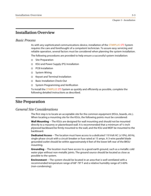 Page 31Installation Overview3-3
Chapter 3 - Installation
Installation Overview
Basic Process
As with any sophisticated communications device, installation of the STARPLUS STS System 
requires the care and forethought of a competent technician. To assure easy servicing and 
reliable operation, several factors must be considered when planning the system installation.
The following procedures are provided to help ensure a successful system installation:
Site Preparation
KSU and Power Supply (PS) Installation...