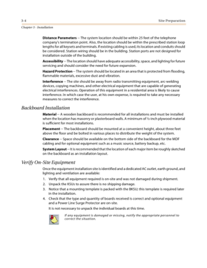 Page 323-4Site Preparation
Chapter 3 - Installation
Distance Parameters -- The system location should be within 25 feet of the telephone 
company’s termination point. Also, the location should be within the prescribed station loop 
lengths for all keysets and terminals. If existing cabling is used, its location and conduits should 
be considered. Station wiring should be in the building. Station ports are not designed for 
installation outside of the building.
Accessibility -- The location should have adequate...