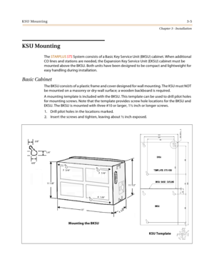 Page 33KSU Mounting3-5
Chapter 3 - Installation
KSU Mounting
The STARPLUS STS Sy stem c onsists  of a Basic  Key  S ervic e Un it (BKS U ) cabinet . W hen  additiona l 
CO lines and stations are needed, the Expansion Key Service Unit (EKSU) cabinet must be 
mounted above the BKSU. Both units have been designed to be compact and lightweight for 
easy handling during installation.
Basic Cabinet
The BKSU consists of a plastic frame and cover designed for wall mounting. The KSU must NOT 
be mounted on a masonry or...