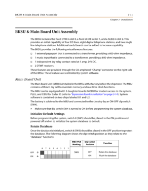 Page 39BKSU & Main Board Unit Assembly 3-11
Chapter 3 - Installation
BKSU & Main Board Unit Assembly
The BKSU includes the fixed DTIB in slot 0, a fixed LCOB in slot 1, and a SLIB2 in slot 2. This 
provides an initial capability of four CO lines, eight digital telephone stations, and two single 
line telephone stations. Additional cards/boards can be added to increase capability.
The BKSU provides the following miscellaneous features:
1 external page port that is connected to a transformer, providing a 600-ohm...