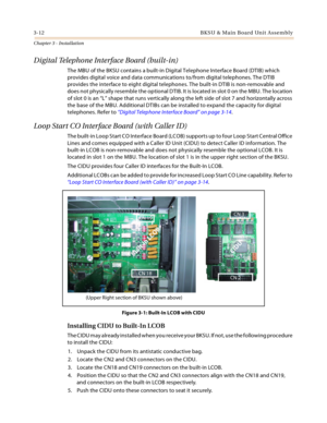 Page 403-12 B KS U  & Ma in  B o a rd Un it A sse mb l y
Chapter 3 - Installation
Digital Telephone Interface Board (built-in)
The MBU of the BKSU contains a built-in Digital Telephone Interface Board (DTIB) which 
provides digital voice and data communications to/from digital telephones. The DTIB 
provides the interface to eight digital telephones. The built-in DTIB is non-removable and 
does not physically resemble the optional DTIB. It is located in slot 0 on the MBU. The location 
of slot 0 is an “L” shape...