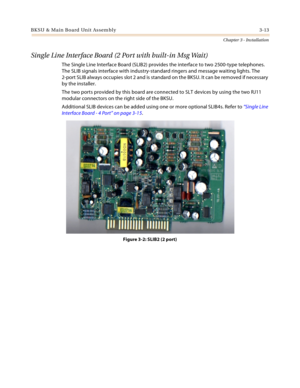 Page 41BKSU & Main Board Unit Assembly 3-13
Chapter 3 - Installation
Single Line Interface Board (2 Port with built-in Msg Wait)
The Single Line Interface Board (SLIB2) provides the interface to two 2500-type telephones. 
The SLIB signals interface with industry-standard ringers and message waiting lights. The 
2-port SLIB always occupies slot 2 and is standard on the BKSU. It can be removed if necessary 
by the installer.
The two ports provided by this board are connected to SLT devices by using the two RJ11...