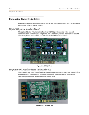 Page 423-14Expansion Board Installation
Chapter 3 - Installation
Expansion Board Installation
Boards and daughter boards discussed in this section are optional boards that can be used to 
increase the capacity of your system.
Digital Telephone Interface Board
The optional Digital Telephone Interface Board (DTIB) provides digital voice and data 
communications to/from digital telephones. The DTIB board provides the interface to eight 
digital telephones. The card has one LED to indicate off-hook/in use status....