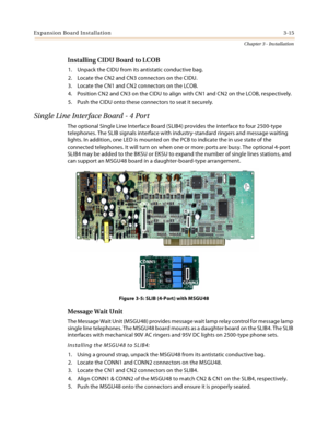 Page 43Expansion Board Installation3-15
Chapter 3 - Installation
Installing CIDU Board to LCOB
1. Unpack the CIDU from its antistatic conductive bag.
2. Locate the CN2 and CN3 connectors on the CIDU.
3. Locate the CN1 and CN2 connectors on the LCOB.
4. Position CN2 and CN3 on the CIDU to align with CN1 and CN2 on the LCOB, respectively.
5. Push the CIDU onto these connectors to seat it securely.
Single Line Interface Board - 4 Port
The optional Single Line Interface Board (SLIB4) provides the interface to four...