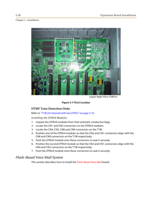 Page 483-20Expansion Board Installation
Chapter 3 - Installation
Figure 3-7: PLLU Location
DTMF Tone Detection Units
Refer to “T1IB (24 channel) with two DTRUs” on page 3-16.
Installing the DTRU4 Modules
1. Unpack the DTRU4 modules from their antistatic conductive bags.
2. Locate the CN1 and CN2 connectors on the DTRU4 modules.
3. Locate the CN4, CN5, CN8 and CN9 connectors on the T1IB.
4. Position one of the DTRU4 modules so that the CN2 and CN1 connectors align with the 
CN8 and CN9 connectors on the T1IB...