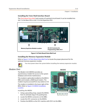 Page 49Expansion Board Installation3-21
Chapter 3 - Installation
Installing the Voice Mail Interface Board
The Flash-Based Voice Mail Card consists of a printed circuit board. It can be installed into
slot 7 in the Basic KSU or slot 13 in the Expansion KSU.
Figure C-8: Flash-Based Voice Mail Card
Installing the Memory Expansion Module
Refer to Figure C-8: Flash-Based Voice Mail Card to locate the proper placement for the 
optional memory expansion module.
Modem Unit
The Modem Unit (MODU) provides an...