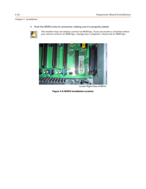 Page 503-22Expansion Board Installation
Chapter 3 - Installation
5. Push the MODU onto its connector, making sure it is properly seated.
Figure 3-9: MODU Installation Location
The modem may not always connect at 9600 bps. If you encounter a situation where 
you cannot connect at 9600 bps, change your computer’s baud rate to 4800 bps.
CN13
(Lower Right View of BKSU) 