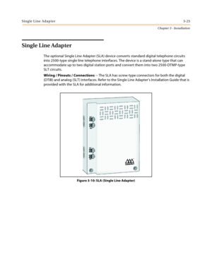 Page 51Single Line Adapter3-23
Chapter 3 - Installation
Single Line Adapter
The optional Single Line Adapter (SLA) device converts standard digital telephone circuits 
into 2500-type single line telephone interfaces. The device is a stand-alone type that can 
accommodate up to two digital station ports and convert them into two 2500-DTMP-type 
SLT circuits.
Wiring / Pinouts / Connections -- The SLA has screw-type connectors for both the digital 
(DTIB) and analog (SLT) interfaces. Refer to the Single Line...